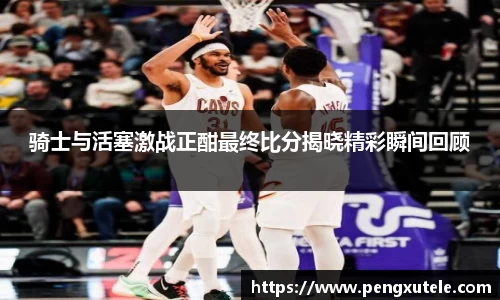 骑士与活塞激战正酣最终比分揭晓精彩瞬间回顾