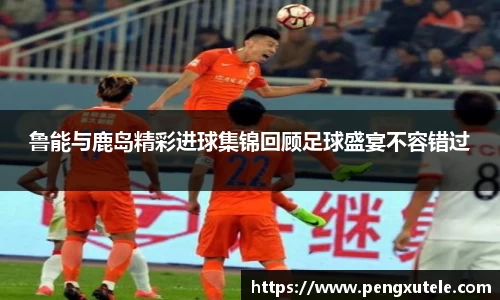 鲁能与鹿岛精彩进球集锦回顾足球盛宴不容错过