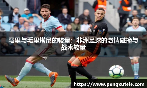 马里与毛里塔尼的较量：非洲足球的激情碰撞与战术较量